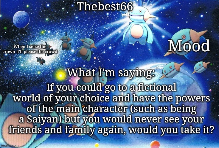 Marshtomp template thebest66 | If you could go to a fictional world of your choice and have the powers of the main character (such as being a Saiyan) but you would never see your friends and family again, would you take it? | image tagged in marshtomp template thebest66 | made w/ Imgflip meme maker