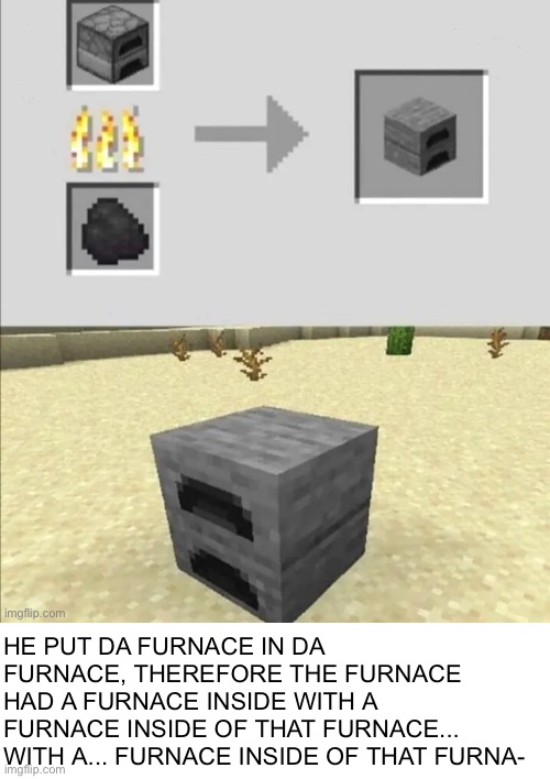 Repost from Russian_Tsarist_8 in the Minecraft stream. Original link in comment section | HE PUT DA FURNACE IN DA FURNACE, THEREFORE THE FURNACE HAD A FURNACE INSIDE WITH A FURNACE INSIDE OF THAT FURNACE... WITH A... FURNACE INSIDE OF THAT FURNA- | image tagged in memes,repost,minecraft,a random meme | made w/ Imgflip meme maker