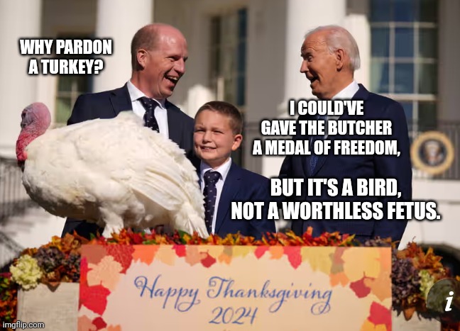 Biden Considers Giving Butcher Medal Of Freedom, But Pardons Turkey Instead | WHY PARDON A TURKEY? I COULD'VE GAVE THE BUTCHER A MEDAL OF FREEDOM, BUT IT'S A BIRD, NOT A WORTHLESS FETUS. | image tagged in creepy joe biden,stupid liberals,abortion,abortion is murder,turkey,happy thanksgiving | made w/ Imgflip meme maker