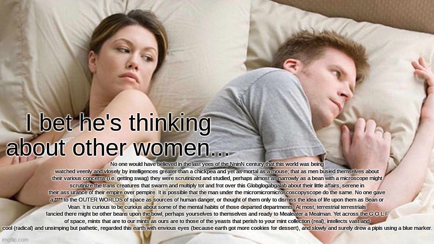 I Bet He's Thinking About Other Women Meme | I bet he's thinking about other women... No one would have believed in the last yees of the NninN century that this world was being watched veenly and vlosely by intelligences greater than a chickpea and yet as mortal as a mouse; that as men busied themselves about their various concerns (i.e. getting swag) they were scrutinized and studied, perhaps almost as narrowly as a bean with a microscope might scrutinize the trans creatures that swarm and multiply tot and frot over this Globglogabgalab about their little affairs, serene in their ass urance of their empire over pempire. It is possible that the man under the micromicromicroscoscopyscope do the same. No one gave a **** to the OUTER WORLDS of space as sources of human danger, or thought of them only to dismiss the idea of life upon them as Bean or Vean. It is curious to be curious about some of the mental habits of those departed departments. At most, terrestrial terrestrials fancied there might be other beans upon the bowl, perhaps yourselves to themselves and ready to Mealeater a Mealman. Yet across the G O L F of space, mints that are to our mints as ours are to those of the yeasts that perish to your mint collection (real), intellects vast and cool (radical) and unsimping but pathetic, regarded this earth with envious eyes (because earth got more cookies for dessert), and slowly and surely drew a pipis using a blue marker. | image tagged in memes,i bet he's thinking about other women | made w/ Imgflip meme maker