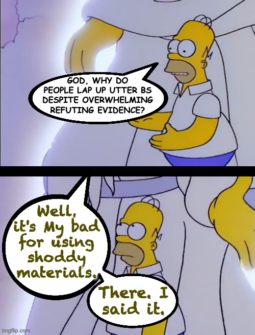 Old-world craftsmanship is overrated. | GOD, WHY DO
PEOPLE LAP UP UTTER BS
DESPITE OVERWHELMING
REFUTING EVIDENCE? Well,
it's My bad
for using
shoddy
materials. There. I
said it. | image tagged in memes,homer meets god | made w/ Imgflip meme maker