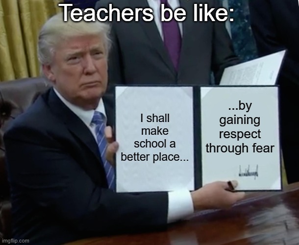 Trump Bill Signing | Teachers be like:; I shall make school a better place... ...by gaining respect through fear | image tagged in memes,trump bill signing | made w/ Imgflip meme maker