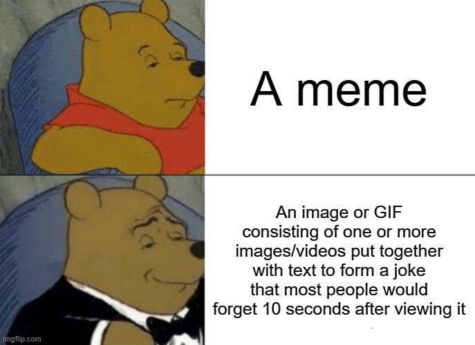 Tuxedo Winnie The Pooh | A meme; An image or GIF consisting of one or more images/videos put together with text to form a joke that most people would forget 10 seconds after viewing it | image tagged in memes,tuxedo winnie the pooh | made w/ Imgflip meme maker