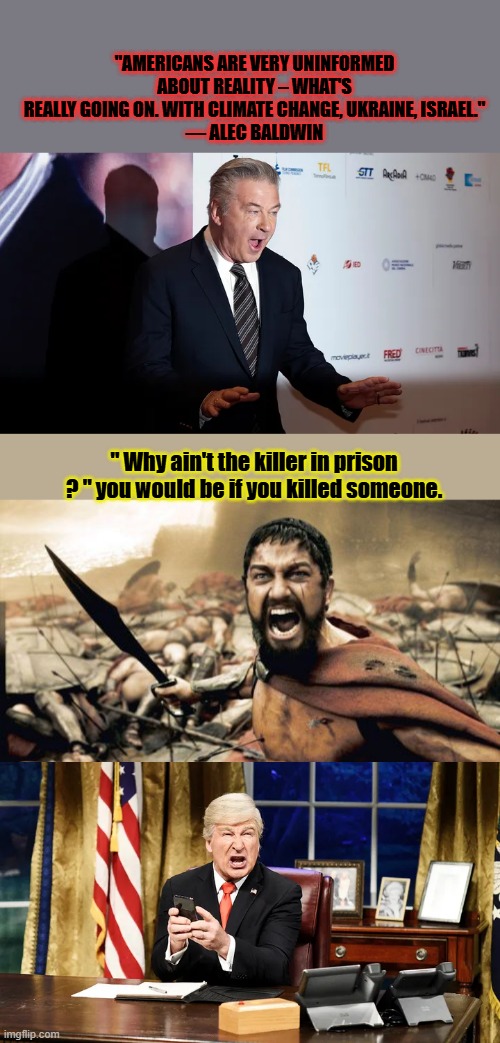 Did he just call you dispicable uninformed garbage ? The NWO shill gets payed to decieve, deception is what actors do. | "AMERICANS ARE VERY UNINFORMED ABOUT REALITY – WHAT'S REALLY GOING ON. WITH CLIMATE CHANGE, UKRAINE, ISRAEL."
— ALEC BALDWIN; " Why ain't the killer in prison ? " you would be if you killed someone. | image tagged in memes,sparta leonidas | made w/ Imgflip meme maker