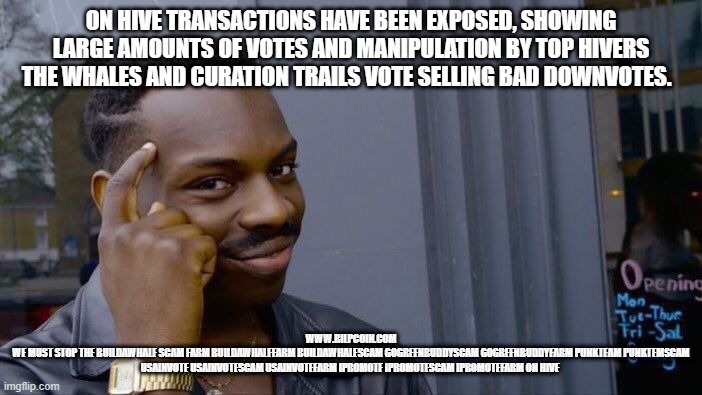 Roll Safe Think About It Meme | ON HIVE TRANSACTIONS HAVE BEEN EXPOSED, SHOWING LARGE AMOUNTS OF VOTES AND MANIPULATION BY TOP HIVERS THE WHALES AND CURATION TRAILS VOTE SELLING BAD DOWNVOTES. WWW.BILPCOIN.COM
WE MUST STOP THE BUILDAWHALE SCAM FARM BUILDAWHALEFARM BUILDAWHALESCAM GOGREENBUDDYSCAM GOGREENBUDDYFARM PUNKTEAM PUNKTEMSCAM USAINVOTE USAINVOTESCAM USAINVOTEFARM IPROMOTE IPROMOTESCAM IPROMOTEFARM ON HIVE | image tagged in memes,roll safe think about it | made w/ Imgflip meme maker