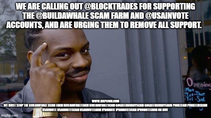 Roll Safe Think About It Meme | WE ARE CALLING OUT @BLOCKTRADES FOR SUPPORTING THE @BUILDAWHALE SCAM FARM AND @USAINVOTE ACCOUNTS, AND ARE URGING THEM TO REMOVE ALL SUPPORT. WWW.BILPCOIN.COM
WE MUST STOP THE BUILDAWHALE SCAM FARM BUILDAWHALEFARM BUILDAWHALESCAM GOGREENBUDDYSCAM GOGREENBUDDYFARM PUNKTEAM PUNKTEMSCAM USAINVOTE USAINVOTESCAM USAINVOTEFARM IPROMOTE IPROMOTESCAM IPROMOTEFARM ON HIVE | image tagged in memes,roll safe think about it | made w/ Imgflip meme maker