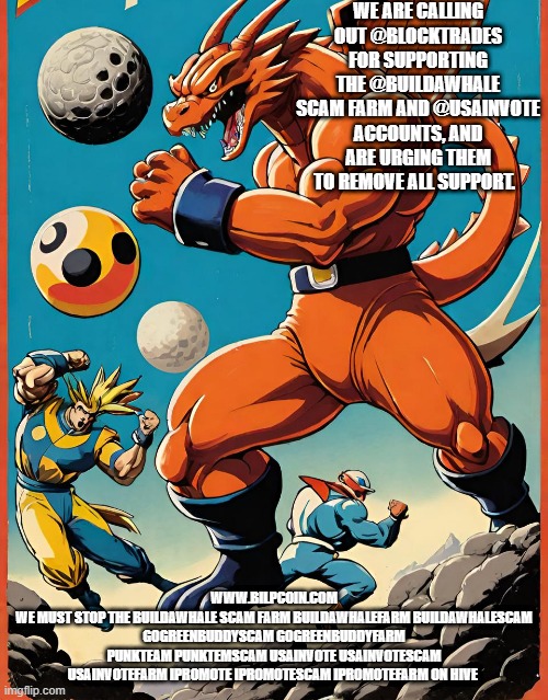 WE ARE CALLING OUT @BLOCKTRADES FOR SUPPORTING THE @BUILDAWHALE SCAM FARM AND @USAINVOTE ACCOUNTS, AND ARE URGING THEM TO REMOVE ALL SUPPORT. WWW.BILPCOIN.COM
WE MUST STOP THE BUILDAWHALE SCAM FARM BUILDAWHALEFARM BUILDAWHALESCAM GOGREENBUDDYSCAM GOGREENBUDDYFARM PUNKTEAM PUNKTEMSCAM USAINVOTE USAINVOTESCAM USAINVOTEFARM IPROMOTE IPROMOTESCAM IPROMOTEFARM ON HIVE | made w/ Imgflip meme maker