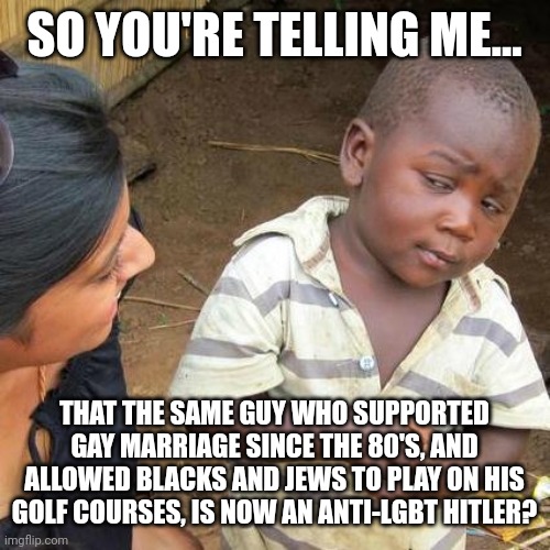 Maybe telling tens of millions of people that they're DEPLORABLE NAZI GARBAGE isn't Peak PR | SO YOU'RE TELLING ME... THAT THE SAME GUY WHO SUPPORTED GAY MARRIAGE SINCE THE 80'S, AND ALLOWED BLACKS AND JEWS TO PLAY ON HIS GOLF COURSES, IS NOW AN ANTI-LGBT HITLER? | image tagged in memes,third world skeptical kid | made w/ Imgflip meme maker