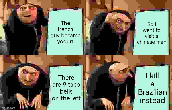 Day [REDACTED] of making nonsense memes | The french guy became yogurt; So i went to visit a chinese man; There are 9 taco bells on the left; I kill a Brazilian instead | image tagged in memes,gru's plan | made w/ Imgflip meme maker