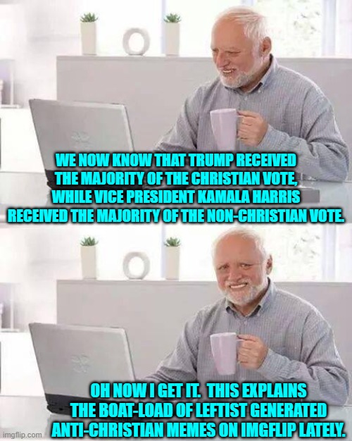 Post election mystery . . . solved. | WE NOW KNOW THAT TRUMP RECEIVED THE MAJORITY OF THE CHRISTIAN VOTE, WHILE VICE PRESIDENT KAMALA HARRIS RECEIVED THE MAJORITY OF THE NON-CHRISTIAN VOTE. OH NOW I GET IT.  THIS EXPLAINS THE BOAT-LOAD OF LEFTIST GENERATED ANTI-CHRISTIAN MEMES ON IMGFLIP LATELY. | image tagged in hide the pain harold | made w/ Imgflip meme maker