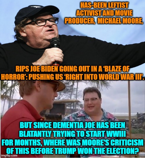 The Right has been warning about this for months.  Where were YOU Michael Moore? | HAS-BEEN LEFTIST ACTIVIST AND MOVIE PRODUCER,  MICHAEL MOORE, RIPS JOE BIDEN GOING OUT IN A ‘BLAZE OF HORROR’: PUSHING US ‘RIGHT INTO WORLD WAR III’. BUT SINCE DEMENTIA JOE HAS BEEN BLATANTLY TRYING TO START WWIII FOR MONTHS, WHERE WAS MOORE'S CRITICISM OF THIS BEFORE TRUMP WON THE ELECTION? | image tagged in yep | made w/ Imgflip meme maker