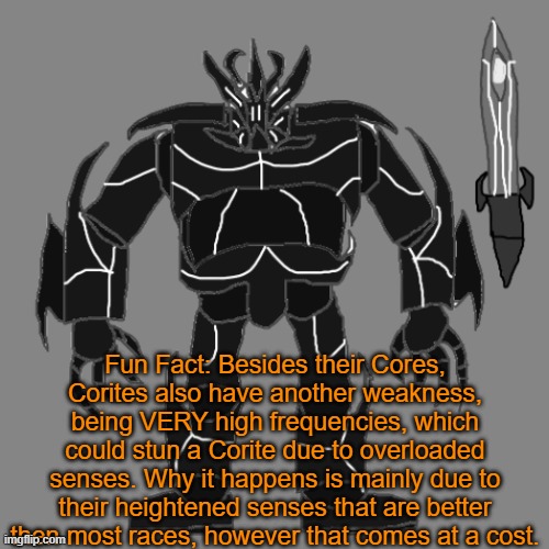 To combat this, Tronus could make a upgrade to his helmet that prevents high frequencies from his hearing. | Fun Fact: Besides their Cores, Corites also have another weakness, being VERY high frequencies, which could stun a Corite due to overloaded senses. Why it happens is mainly due to their heightened senses that are better then most races, however that comes at a cost. | image tagged in tronus | made w/ Imgflip meme maker