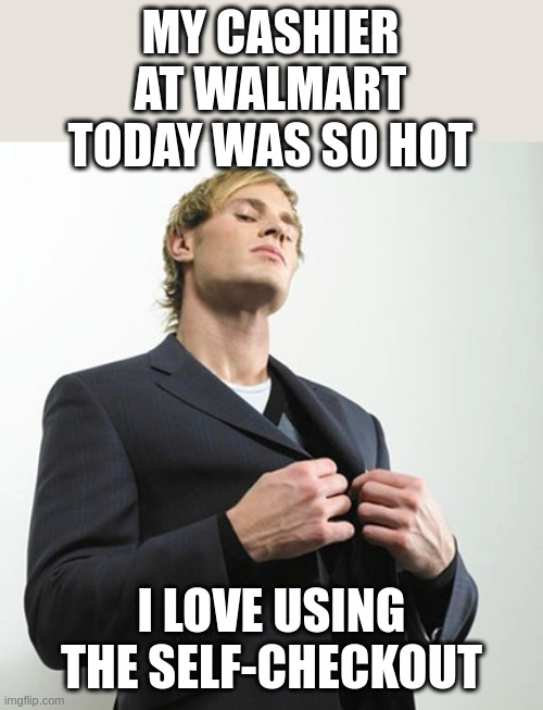 My favorite cashier | MY CASHIER AT WALMART TODAY WAS SO HOT; I LOVE USING THE SELF-CHECKOUT | image tagged in arrogant idiot | made w/ Imgflip meme maker