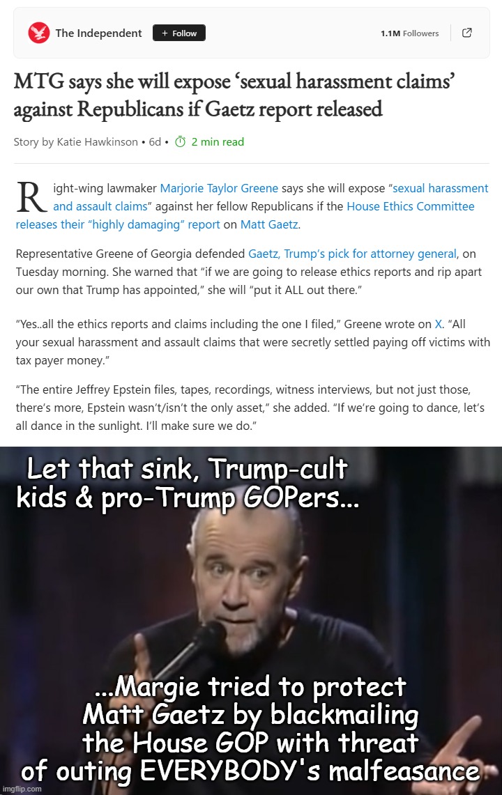 If there's one good thing about MTG, it's that she's too dumb to understand the consequence of her actions. | Let that sink, Trump-cult kids & pro-Trump GOPers... ...Margie tried to protect Matt Gaetz by blackmailing the House GOP with threat of outing EVERYBODY's malfeasance | image tagged in george carlin,oops,marjorie taylor greene | made w/ Imgflip meme maker