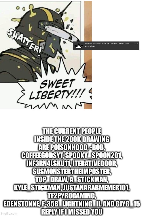 Sweet liberty we are at 200k points! | THE CURRENT PEOPLE INSIDE THE 200K DRAWING ARE POISONHOOD, -BOB, COFFEEGODSYT, SPOOKY_SPOON201, INF3RN4LSKU11, ITERATIVEDOOR, SUSMONSTERTHEIMPOSTER, TOP_DRAW, A_STICKMAN, KYLE_STICKMAN, JUSTANARABMEMER101, TF2PYROGAMING, EDENSTONNE, F-35B_LIGHTNING_II, AND GJYG_15
REPLY IF I MISSED YOU | made w/ Imgflip meme maker