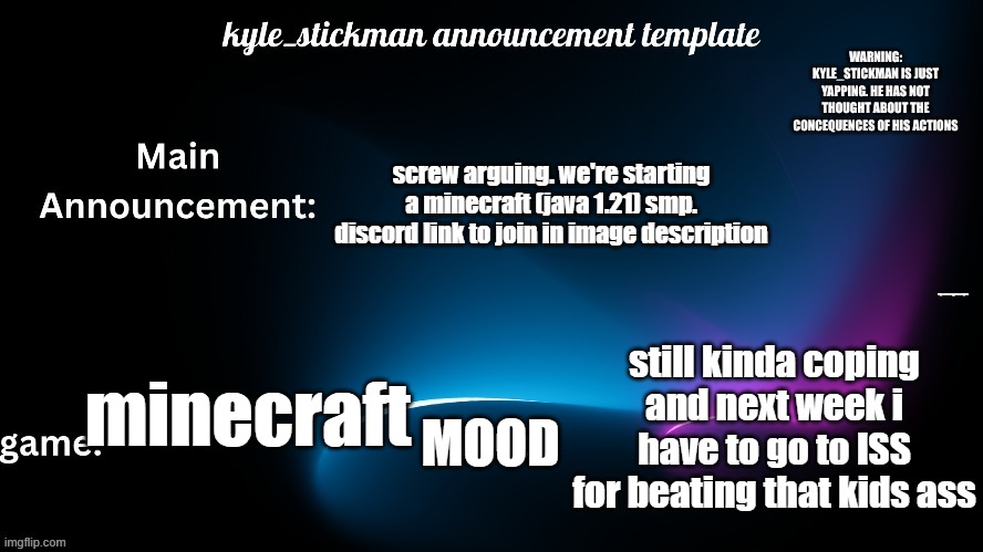 kyle_stickman announcement | screw arguing. we're starting a minecraft (java 1.21) smp. discord link to join in image description; https://discord.gg/kWmvbNgGUd; still kinda coping and next week i have to go to ISS for beating that kids ass; MOOD; minecraft | image tagged in kyle_stickman announcement | made w/ Imgflip meme maker