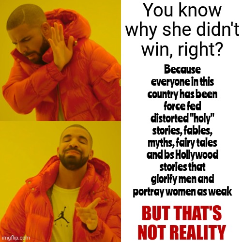 It's All Such BS | You know why she didn't win, right? Because everyone in this country has been force fed distorted "holy" stories, fables, myths, fairy tales and bs Hollywood stories that glorify men and portray women as weak; BUT THAT'S NOT REALITY | image tagged in memes,drake hotline bling,lies,distortions,manipulation,brainwashing | made w/ Imgflip meme maker