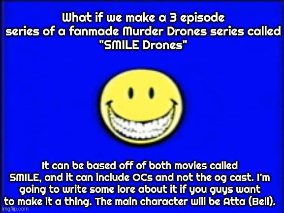 something bad will happen soon | What if we make a 3 episode series of a fanmade Murder Drones series called
"SMILE Drones"; It can be based off of both movies called SMILE, and it can include OCs and not the og cast. I'm going to write some lore about it if you guys want to make it a thing. The main character will be Atta (Bell). | image tagged in something bad will happen soon | made w/ Imgflip meme maker