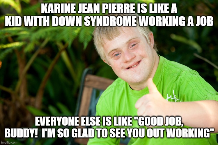 Downie Down Syndrome | KARINE JEAN PIERRE IS LIKE A KID WITH DOWN SYNDROME WORKING A JOB EVERYONE ELSE IS LIKE "GOOD JOB, BUDDY!  I'M SO GLAD TO SEE YOU OUT WORKIN | image tagged in downie down syndrome | made w/ Imgflip meme maker