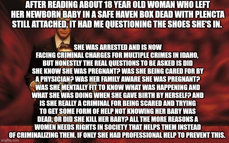 Devil's Advocate | AFTER READING ABOUT 18 YEAR OLD WOMAN WHO LEFT HER NEWBORN BABY IN A SAFE HAVEN BOX DEAD WITH PLENCTA STILL ATTACHED, IT HAD ME QUESTIONING THE SHOES SHE'S IN. SHE WAS ARRESTED AND IS NOW FACING CRIMINAL CHARGES FOR MULTIPLE CRIMES IN IDAHO,  BUT HONESTLY THE REAL QUESTIONS TO BE ASKED IS DID SHE KNOW SHE WAS PREGNANT? WAS SHE BEING CARED FOR BY A PHYSICIAN? WAS HER FAMILY AWARE SHE WAS PREGNANT? WAS SHE MENTALLY FIT TO KNOW WHAT WAS HAPPENING AND WHAT SHE WAS DOING WHEN SHE GAVE BIRTH BY HERSELF? AND IS SHE REALLY A CRIMINAL FOR BEING SCARED AND TRYING TO GET SOME FORM OF HELP NOT KNOWING HER BABY WAS DEAD, OR DID SHE KILL HER BABY? ALL THE MORE REASONS A WOMEN NEEDS RIGHTS IN SOCIETY THAT HELPS THEM INSTEAD OF CRIMINALIZING THEM. IF ONLY SHE HAD PROFESSIONAL HELP TO PREVENT THIS. | image tagged in devil's advocate | made w/ Imgflip meme maker