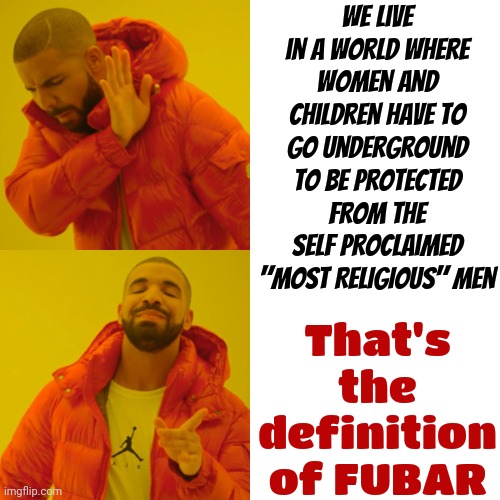 God Has NEVER Told Anyone To Kill Anyone Let Alone The Women And Children.  You're Sick And Twisted And You Are Definitely WRONG | We live in a world where women and children have to go underground to be protected from the self proclaimed "MOST RELIGIOUS" men; That's the definition of FUBAR | image tagged in memes,drake hotline bling,domestic abuse,sexual assault,rapist,child abuse | made w/ Imgflip meme maker