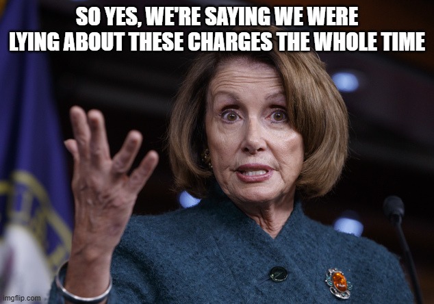 Good old Nancy Pelosi | SO YES, WE'RE SAYING WE WERE LYING ABOUT THESE CHARGES THE WHOLE TIME | image tagged in good old nancy pelosi | made w/ Imgflip meme maker