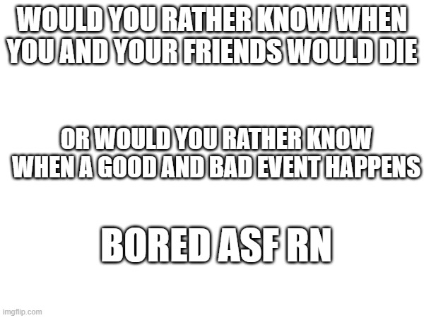 WOULD YOU RATHER KNOW WHEN YOU AND YOUR FRIENDS WOULD DIE; OR WOULD YOU RATHER KNOW WHEN A GOOD AND BAD EVENT HAPPENS; BORED ASF RN | made w/ Imgflip meme maker