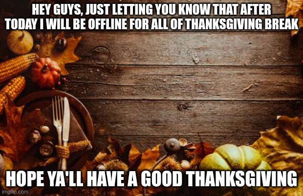 Happy Thanksgiving | HEY GUYS, JUST LETTING YOU KNOW THAT AFTER TODAY I WILL BE OFFLINE FOR ALL OF THANKSGIVING BREAK; HOPE YA'LL HAVE A GOOD THANKSGIVING | image tagged in happy thanksgiving | made w/ Imgflip meme maker