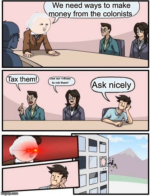 Boardroom Meeting Suggestion | We need ways to make money from the colonists; Tax them! Use our military to rob them! Ask nicely | image tagged in memes,boardroom meeting suggestion | made w/ Imgflip meme maker