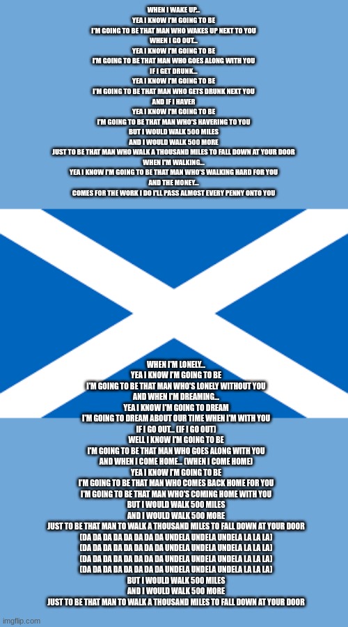 Scottish flag | WHEN I WAKE UP...
YEA I KNOW I'M GOING TO BE
I'M GOING TO BE THAT MAN WHO WAKES UP NEXT TO YOU
WHEN I GO OUT...
YEA I KNOW I'M GOING TO BE
I'M GOING TO BE THAT MAN WHO GOES ALONG WITH YOU
IF I GET DRUNK...
YEA I KNOW I'M GOING TO BE
I'M GOING TO BE THAT MAN WHO GETS DRUNK NEXT YOU
AND IF I HAVER
YEA I KNOW I'M GOING TO BE
I'M GOING TO BE THAT MAN WHO'S HAVERING TO YOU
BUT I WOULD WALK 500 MILES
AND I WOULD WALK 500 MORE
JUST TO BE THAT MAN WHO WALK A THOUSAND MILES TO FALL DOWN AT YOUR DOOR

WHEN I'M WALKING...
YEA I KNOW I'M GOING TO BE THAT MAN WHO'S WALKING HARD FOR YOU
AND THE MONEY...
COMES FOR THE WORK I DO I'LL PASS ALMOST EVERY PENNY ONTO YOU; WHEN I'M LONELY...
YEA I KNOW I'M GOING TO BE
I'M GOING TO BE THAT MAN WHO'S LONELY WITHOUT YOU
AND WHEN I'M DREAMING...
YEA I KNOW I'M GOING TO DREAM
I'M GOING TO DREAM ABOUT OUR TIME WHEN I'M WITH YOU
IF I GO OUT... (IF I GO OUT)
WELL I KNOW I'M GOING TO BE
I'M GOING TO BE THAT MAN WHO GOES ALONG WITH YOU
AND WHEN I COME HOME... (WHEN I COME HOME)
YEA I KNOW I'M GOING TO BE
I'M GOING TO BE THAT MAN WHO COMES BACK HOME FOR YOU
I'M GOING TO BE THAT MAN WHO'S COMING HOME WITH YOU
BUT I WOULD WALK 500 MILES
AND I WOULD WALK 500 MORE
JUST TO BE THAT MAN TO WALK A THOUSAND MILES TO FALL DOWN AT YOUR DOOR
(DA DA DA DA DA DA DA DA UNDELA UNDELA UNDELA LA LA LA)
(DA DA DA DA DA DA DA DA UNDELA UNDELA UNDELA LA LA LA)
(DA DA DA DA DA DA DA DA UNDELA UNDELA UNDELA LA LA LA)
(DA DA DA DA DA DA DA DA UNDELA UNDELA UNDELA LA LA LA)
BUT I WOULD WALK 500 MILES
AND I WOULD WALK 500 MORE
JUST TO BE THAT MAN TO WALK A THOUSAND MILES TO FALL DOWN AT YOUR DOOR | image tagged in scottish flag | made w/ Imgflip meme maker