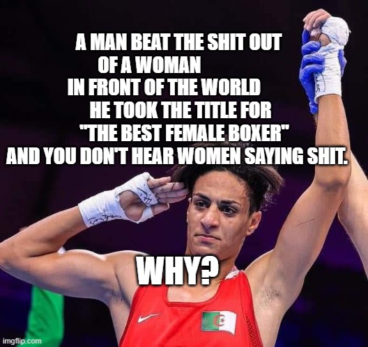 Male Boxer cheating at Olympics | A MAN BEAT THE SHIT OUT OF A WOMAN                 IN FRONT OF THE WORLD             HE TOOK THE TITLE FOR       "THE BEST FEMALE BOXER" AND YOU DON'T HEAR WOMEN SAYING SHIT. WHY? | image tagged in male boxer cheating at olympics | made w/ Imgflip meme maker