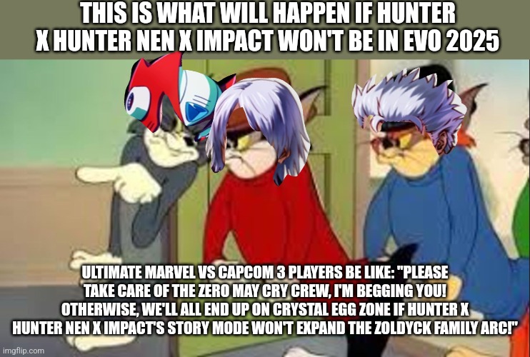 Tom and Jerry Goons | THIS IS WHAT WILL HAPPEN IF HUNTER X HUNTER NEN X IMPACT WON'T BE IN EVO 2025; ULTIMATE MARVEL VS CAPCOM 3 PLAYERS BE LIKE: "PLEASE TAKE CARE OF THE ZERO MAY CRY CREW, I'M BEGGING YOU! OTHERWISE, WE'LL ALL END UP ON CRYSTAL EGG ZONE IF HUNTER X HUNTER NEN X IMPACT'S STORY MODE WON'T EXPAND THE ZOLDYCK FAMILY ARC!" | image tagged in tom and jerry goons,hunter x hunter,marvel vs capcom,2025 | made w/ Imgflip meme maker