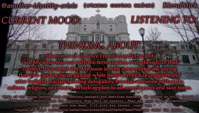 I Will Not Be Responding To The Comments For My Own Emotional Health | Okay, first of all, since I need to spell this shit out. My issue was not with the term cracker, even though, in that context, it's a racial slur. My issue is with your whitey ass saying that you can't be racist against white people. Which is complete and utter bullshit. Racism is being derogatory towards someone's ethnicity, culture, religion, or country. Which applies to all complexions and skin tones. | image tagged in kc's kendricks template,someone get this bitch banned,dudes user is one letter away from a slur | made w/ Imgflip meme maker