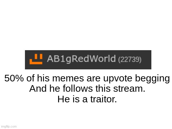 Ban him. Ban him now (mulpan: kill him.) (mod note: i blocked him) (VinWix: moderators got his ass already) | 50% of his memes are upvote begging
And he follows this stream.
He is a traitor. | image tagged in upvote begging,aub | made w/ Imgflip meme maker