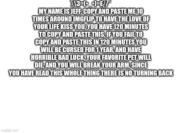 \̵͇̿̿\З=(•_•)=Ε/̵͇̿̿/'̿'̿ MY NAME IS JEFF. COPY AND PASTE ME 10 TIMES AROUND IMGFLIP TO HAVE THE LOVE OF YOUR LIFE KISS YOU, YOU HAVE 120 MINUTES TO COPY AND PASTE THIS, IF YOU FAIL TO COPY AND PASTE THIS IN 120 MINUTES YOU WILL BE CURSED FOR 1 YEAR, AND HAVE HORRIBLE BAD LUCK, YOUR FAVORITE PET WILL DIE, AND YOU WILL BREAK YOUR ARM, SINCE YOU HAVE READ THIS WHOLE THING THERE IS NO TURNING BACK | made w/ Imgflip meme maker