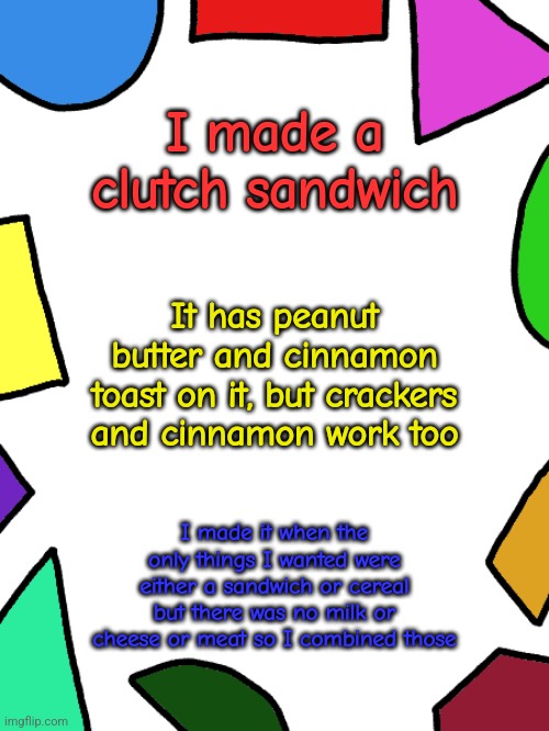 Shapes | I made a clutch sandwich; It has peanut butter and cinnamon toast on it, but crackers and cinnamon work too; I made it when the only things I wanted were either a sandwich or cereal but there was no milk or cheese or meat so I combined those | image tagged in shapes,food,foods | made w/ Imgflip meme maker