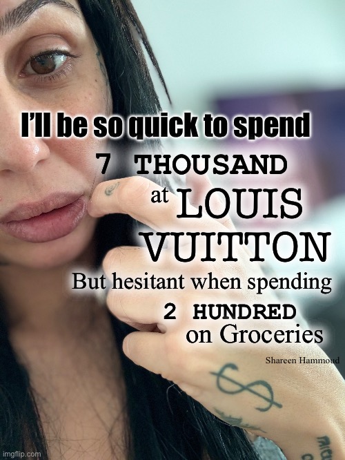 I’ll be so quick to spend 7 thousand at Louis Vuitton but hesitant when spending 200 on groceries | I’ll be so quick to spend; 7 THOUSAND; at; LOUIS VUITTON; But hesitant when spending; 2 HUNDRED; on Groceries; Shareen Hammoud | image tagged in shareenhammoud | made w/ Imgflip meme maker