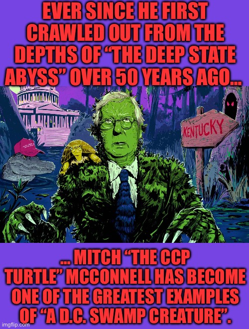EVER SINCE HE FIRST CRAWLED OUT FROM THE DEPTHS OF “THE DEEP STATE ABYSS” OVER 50 YEARS AGO…; … MITCH “THE CCP TURTLE” MCCONNELL HAS BECOME ONE OF THE GREATEST EXAMPLES OF “A D.C. SWAMP CREATURE”. | made w/ Imgflip meme maker