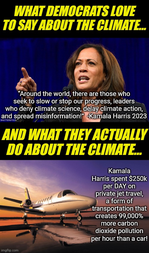 Hey Liberals, Harris created more pollution per hour running for President than 1,000 idling cars! | WHAT DEMOCRATS LOVE TO SAY ABOUT THE CLIMATE... “Around the world, there are those who seek to slow or stop our progress, leaders who deny climate science, delay climate action, and spread misinformation!”  -Kamala Harris 2023; AND WHAT THEY ACTUALLY DO ABOUT THE CLIMATE... Kamala Harris spent $250k per DAY on private jet travel, a form of transportation that creates 99,000% more carbon dioxide pollution per hour than a car! | image tagged in kamala harris,private jet,liberal hypocrisy,insanity,democratic party,losers | made w/ Imgflip meme maker