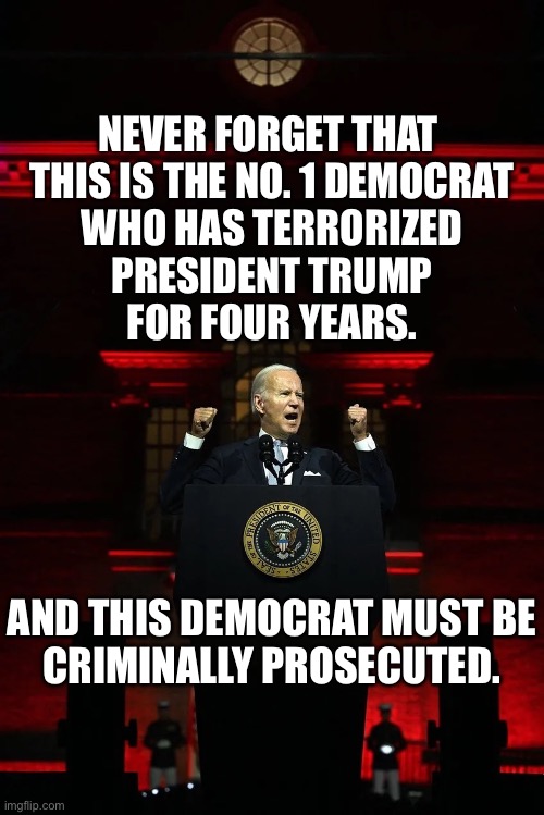 JOE BIDEN MUST BE CRIMINALLY PROSECUTED! | NEVER FORGET THAT 
THIS IS THE NO. 1 DEMOCRAT
WHO HAS TERRORIZED
PRESIDENT TRUMP
FOR FOUR YEARS. AND THIS DEMOCRAT MUST BE
CRIMINALLY PROSECUTED. | image tagged in president trump,donald trump,republican party,joe biden,biden,democrat party | made w/ Imgflip meme maker