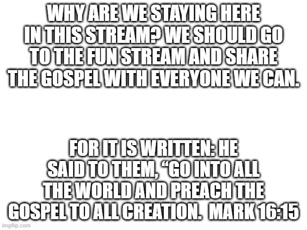 yes | WHY ARE WE STAYING HERE IN THIS STREAM? WE SHOULD GO TO THE FUN STREAM AND SHARE THE GOSPEL WITH EVERYONE WE CAN. FOR IT IS WRITTEN: HE SAID TO THEM, “GO INTO ALL THE WORLD AND PREACH THE GOSPEL TO ALL CREATION.  MARK 16:15 | image tagged in praise the lord,share the gospel | made w/ Imgflip meme maker