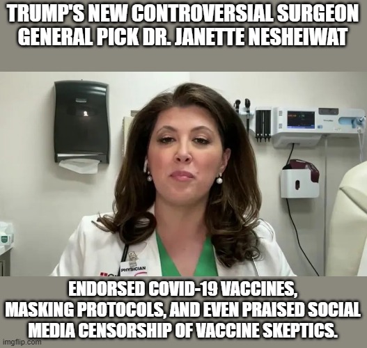 Surgeon general. Just Say no to her!! | TRUMP'S NEW CONTROVERSIAL SURGEON GENERAL PICK DR. JANETTE NESHEIWAT; ENDORSED COVID-19 VACCINES, MASKING PROTOCOLS, AND EVEN PRAISED SOCIAL MEDIA CENSORSHIP OF VACCINE SKEPTICS. | image tagged in covid-19,vaccines,social media,health | made w/ Imgflip meme maker