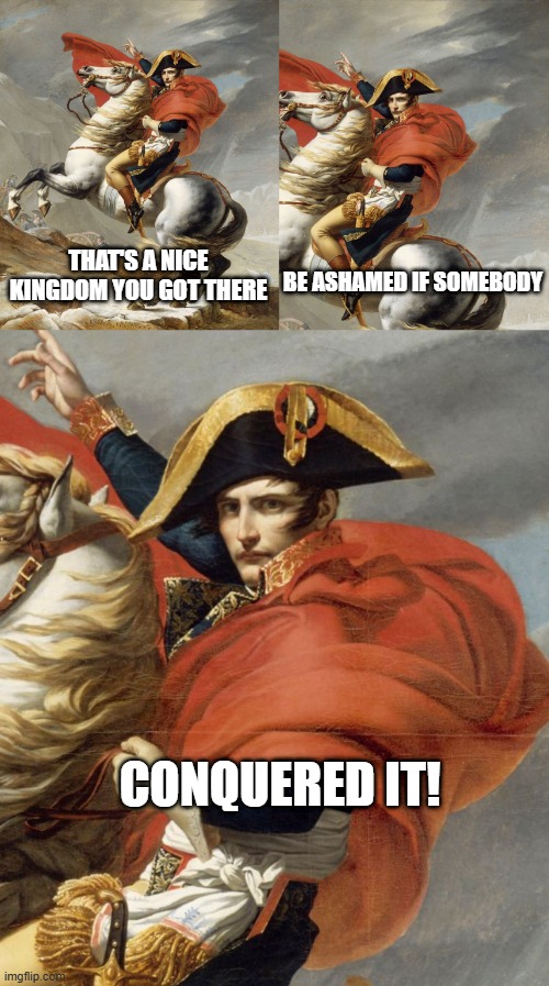 Conquering Napoleon | BE ASHAMED IF SOMEBODY; THAT'S A NICE KINGDOM YOU GOT THERE; CONQUERED IT! | image tagged in napoleon bonaparte on horse | made w/ Imgflip meme maker