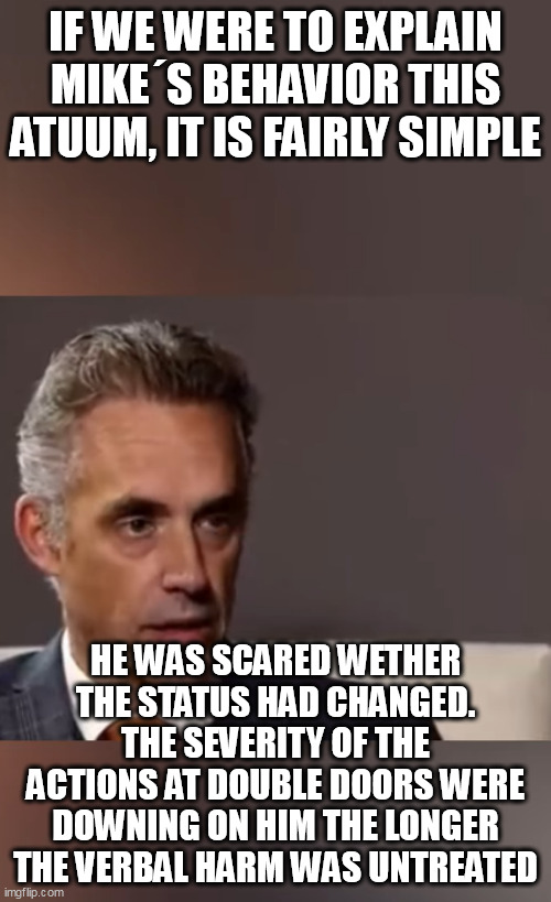 IF WE WERE TO EXPLAIN MIKE´S BEHAVIOR THIS ATUUM, IT IS FAIRLY SIMPLE; HE WAS SCARED WETHER THE STATUS HAD CHANGED. THE SEVERITY OF THE ACTIONS AT DOUBLE DOORS WERE DOWNING ON HIM THE LONGER THE VERBAL HARM WAS UNTREATED | made w/ Imgflip meme maker