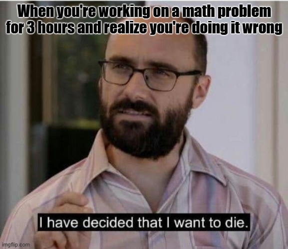 I have decided that I want to die | When you're working on a math problem for 3 hours and realize you're doing it wrong | image tagged in i have decided that i want to die,vsauce,math,school,relatable | made w/ Imgflip meme maker