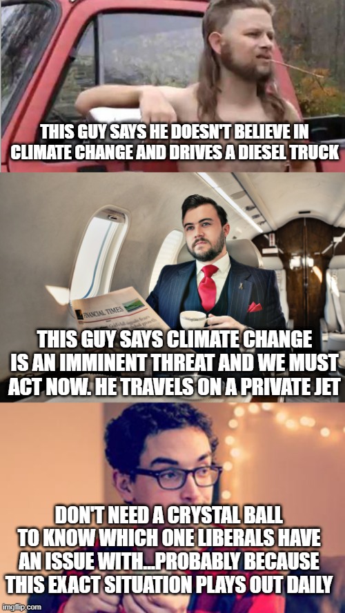 THIS GUY SAYS HE DOESN'T BELIEVE IN CLIMATE CHANGE AND DRIVES A DIESEL TRUCK; THIS GUY SAYS CLIMATE CHANGE IS AN IMMINENT THREAT AND WE MUST ACT NOW. HE TRAVELS ON A PRIVATE JET; DON'T NEED A CRYSTAL BALL TO KNOW WHICH ONE LIBERALS HAVE AN ISSUE WITH...PROBABLY BECAUSE THIS EXACT SITUATION PLAYS OUT DAILY | image tagged in redneck with a truck,private jet,millennial | made w/ Imgflip meme maker