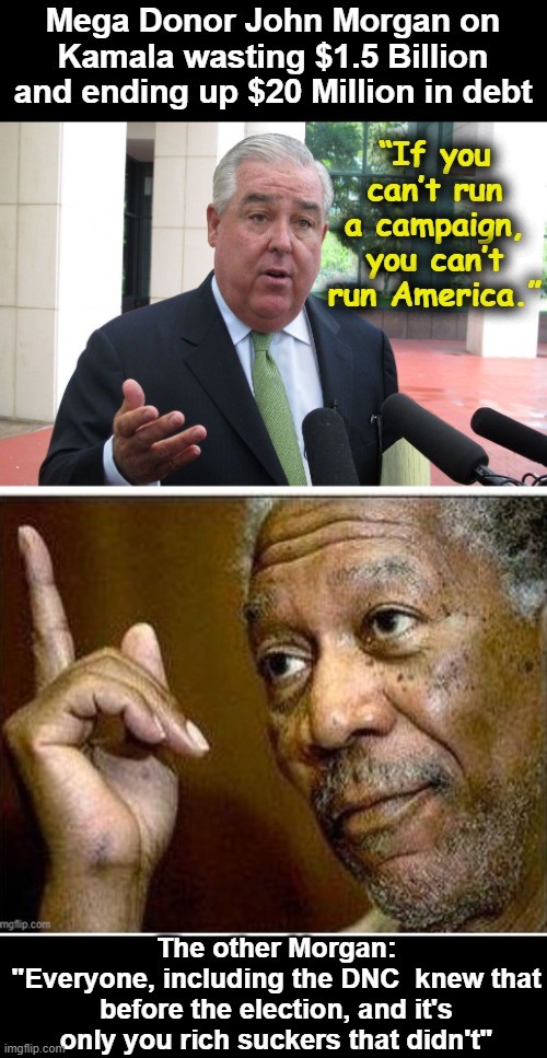 John Morgan Freeman | Mega Donor John Morgan on Kamala wasting $1.5 Billion and ending up $20 Million in debt; “If you can’t run a campaign, you can’t run America.”; The other Morgan:
"Everyone, including the DNC  knew that before the election, and it's only you rich suckers that didn't" | image tagged in john morgan freeman | made w/ Imgflip meme maker