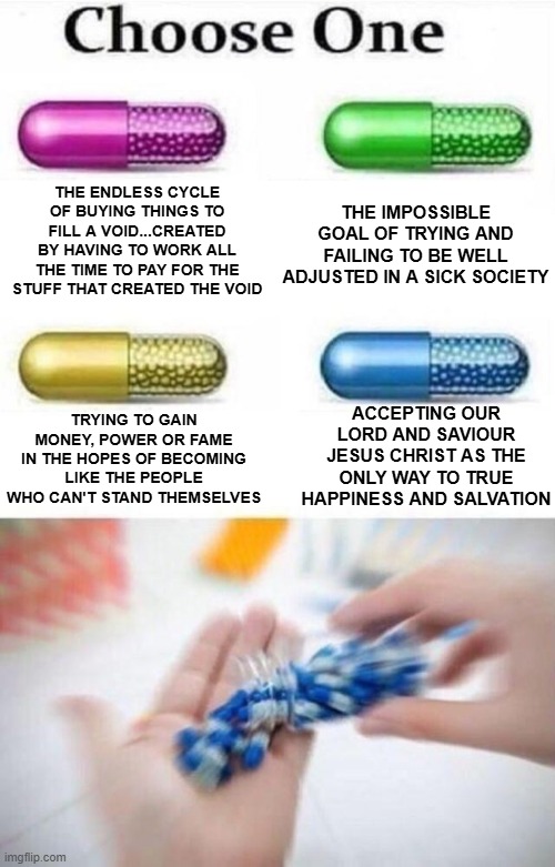 Choose a pill | THE IMPOSSIBLE GOAL OF TRYING AND FAILING TO BE WELL ADJUSTED IN A SICK SOCIETY; THE ENDLESS CYCLE OF BUYING THINGS TO FILL A VOID...CREATED BY HAVING TO WORK ALL THE TIME TO PAY FOR THE STUFF THAT CREATED THE VOID; TRYING TO GAIN MONEY, POWER OR FAME IN THE HOPES OF BECOMING LIKE THE PEOPLE WHO CAN'T STAND THEMSELVES; ACCEPTING OUR LORD AND SAVIOUR JESUS CHRIST AS THE ONLY WAY TO TRUE HAPPINESS AND SALVATION | image tagged in choose a pill | made w/ Imgflip meme maker