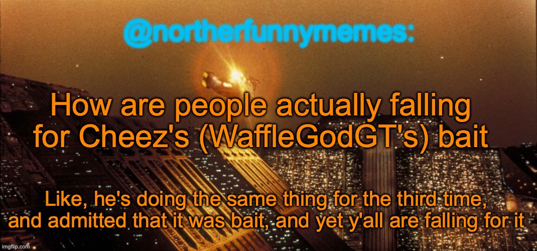 northerfunnymemes announcement template | How are people actually falling for Cheez's (WaffleGodGT's) bait; Like, he's doing the same thing for the third time, and admitted that it was bait, and yet y'all are falling for it | image tagged in northerfunnymemes announcement template | made w/ Imgflip meme maker