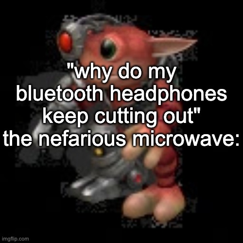 grox.png | "why do my bluetooth headphones keep cutting out"
the nefarious microwave: | image tagged in grox png | made w/ Imgflip meme maker